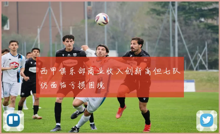 西甲俱乐部商业收入创新高但七队仍面临亏损困境