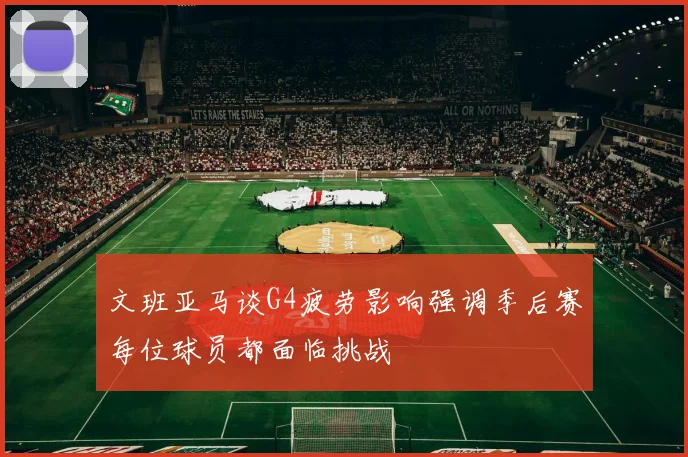 文班亚马谈G4疲劳影响强调季后赛每位球员都面临挑战