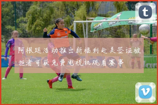 阿根廷活动推出新福利赴美签证被拒者可获免费电视机观看赛事