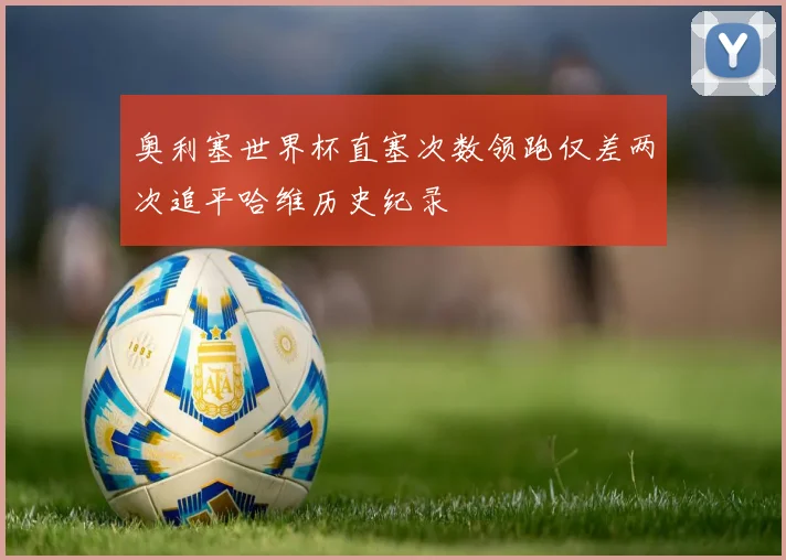 奥利塞世界杯直塞次数领跑仅差两次追平哈维历史纪录