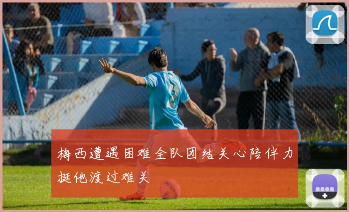 梅西遭遇困难全队团结关心陪伴力挺他渡过难关