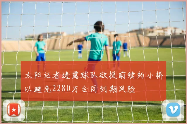 太阳记者透露球队欲提前续约小桥以避免2280万合同到期风险