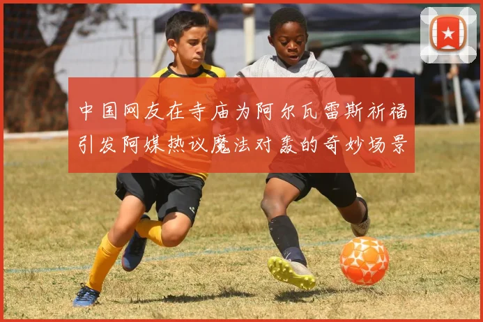 中国网友在寺庙为阿尔瓦雷斯祈福引发阿媒热议魔法对轰的奇妙场景