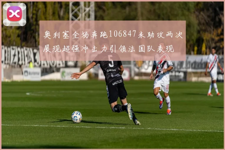 奥利塞全场奔跑106847米助攻两次展现超强冲击力引领法国队表现