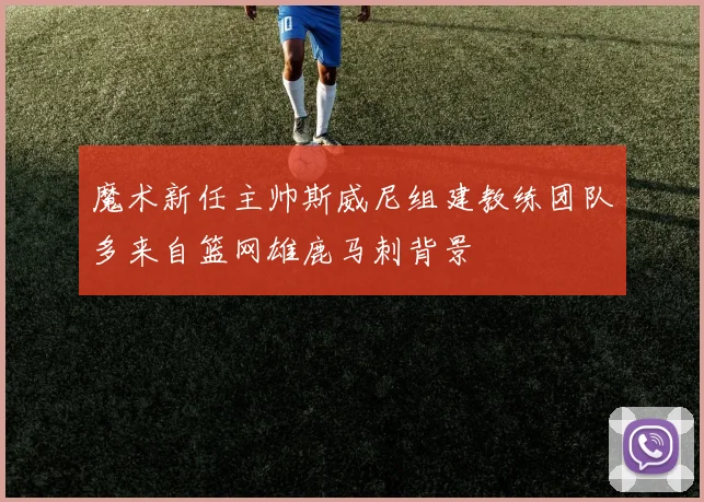 魔术新任主帅斯威尼组建教练团队多来自篮网雄鹿马刺背景