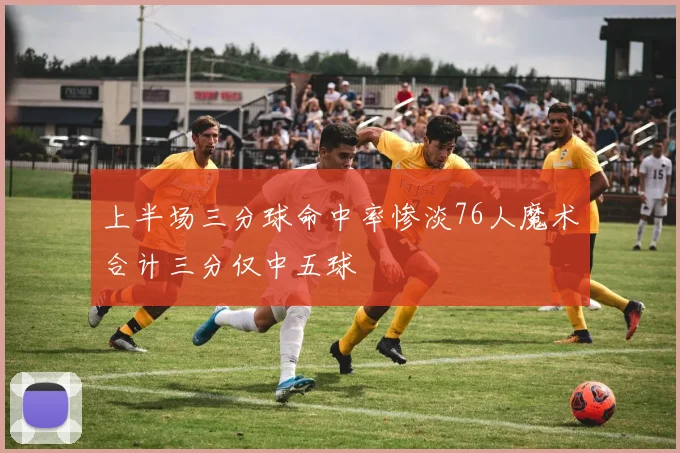 上半场三分球命中率惨淡76人魔术合计三分仅中五球
