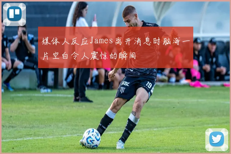 媒体人反应James离开消息时脑海一片空白令人震惊的瞬间