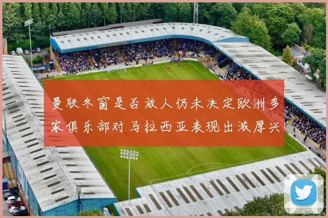 曼联冬窗是否放人仍未决定欧洲多家俱乐部对马拉西亚表现出浓厚兴趣