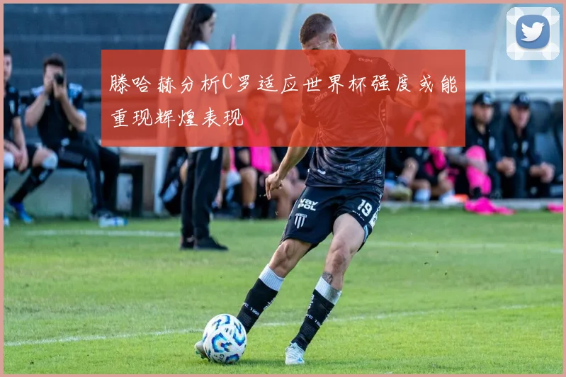 滕哈赫分析C罗适应世界杯强度或能重现辉煌表现
