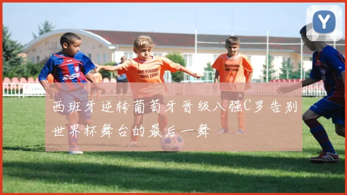 西班牙逆转葡萄牙晋级八强C罗告别世界杯舞台的最后一舞