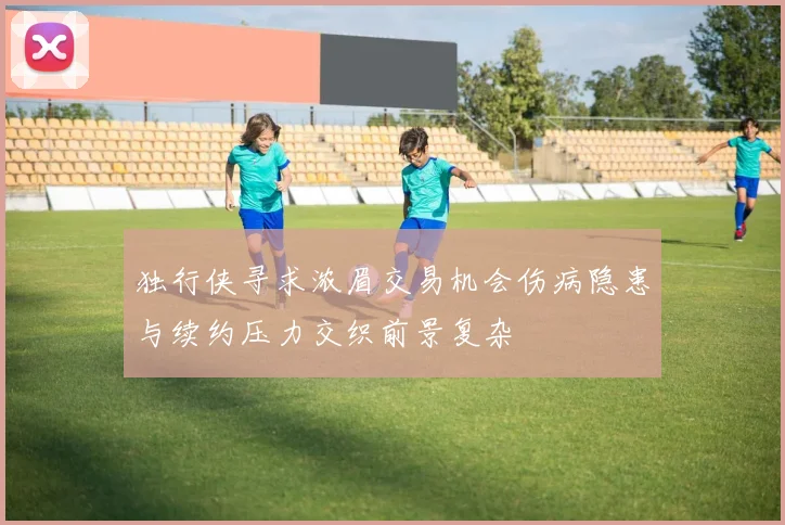 独行侠寻求浓眉交易机会伤病隐患与续约压力交织前景复杂