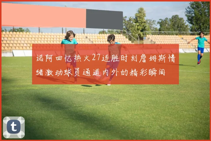 诺阿回忆热火27连胜时刻詹姆斯情绪激动球员通道内外的精彩瞬间