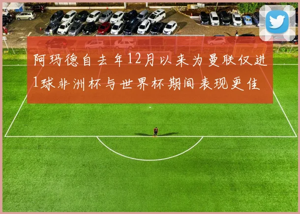 阿玛德自去年12月以来为曼联仅进1球非洲杯与世界杯期间表现更佳