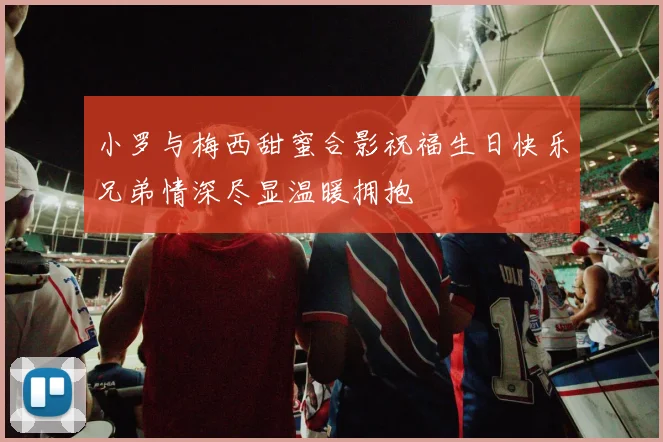 小罗与梅西甜蜜合影祝福生日快乐兄弟情深尽显温暖拥抱
