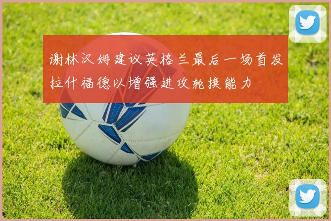 谢林汉姆建议英格兰最后一场首发拉什福德以增强进攻轮换能力