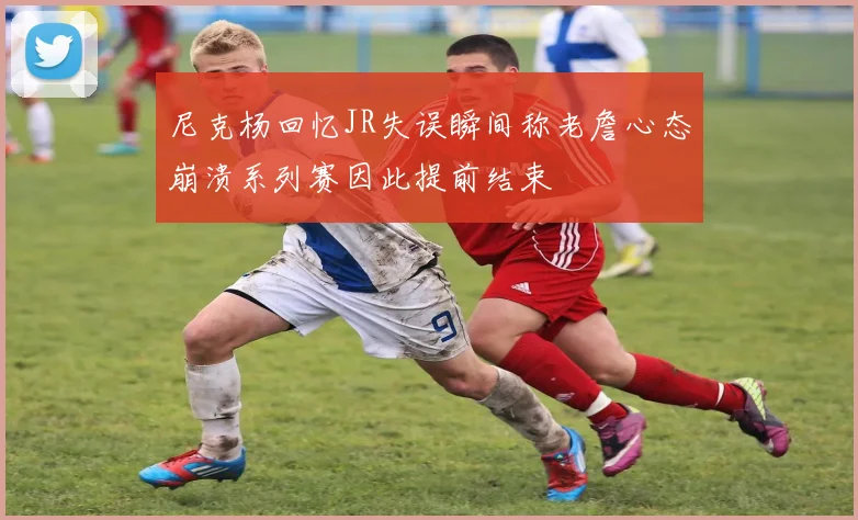 尼克杨回忆JR失误瞬间称老詹心态崩溃系列赛因此提前结束