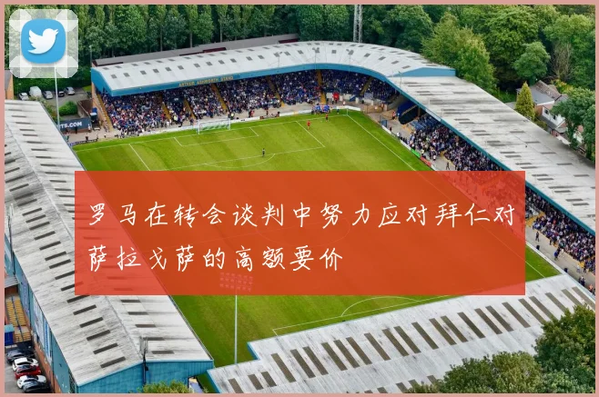 罗马在转会谈判中努力应对拜仁对萨拉戈萨的高额要价