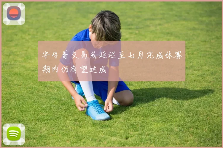 字母哥交易或延迟至七月完成休赛期内仍有望达成