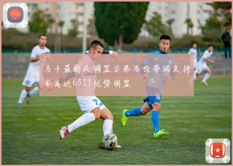 马卡最新民调显示弗洛伦蒂诺支持率高达6511优势明显