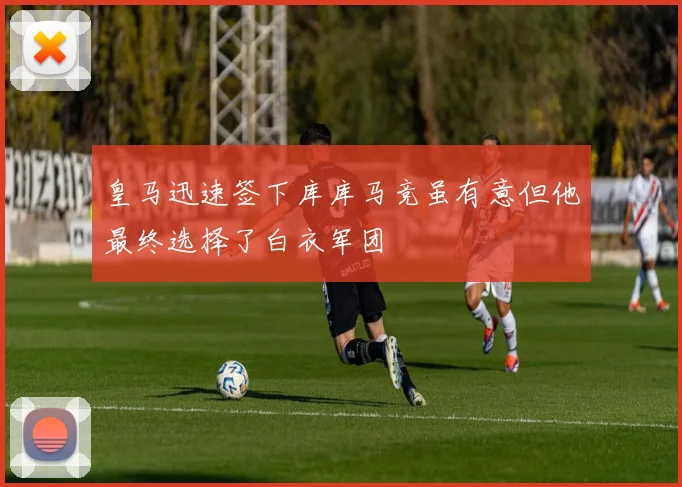 皇马迅速签下库库马竞虽有意但他最终选择了白衣军团