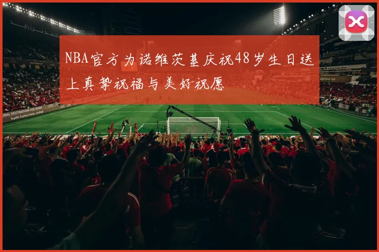 NBA官方为诺维茨基庆祝48岁生日送上真挚祝福与美好祝愿